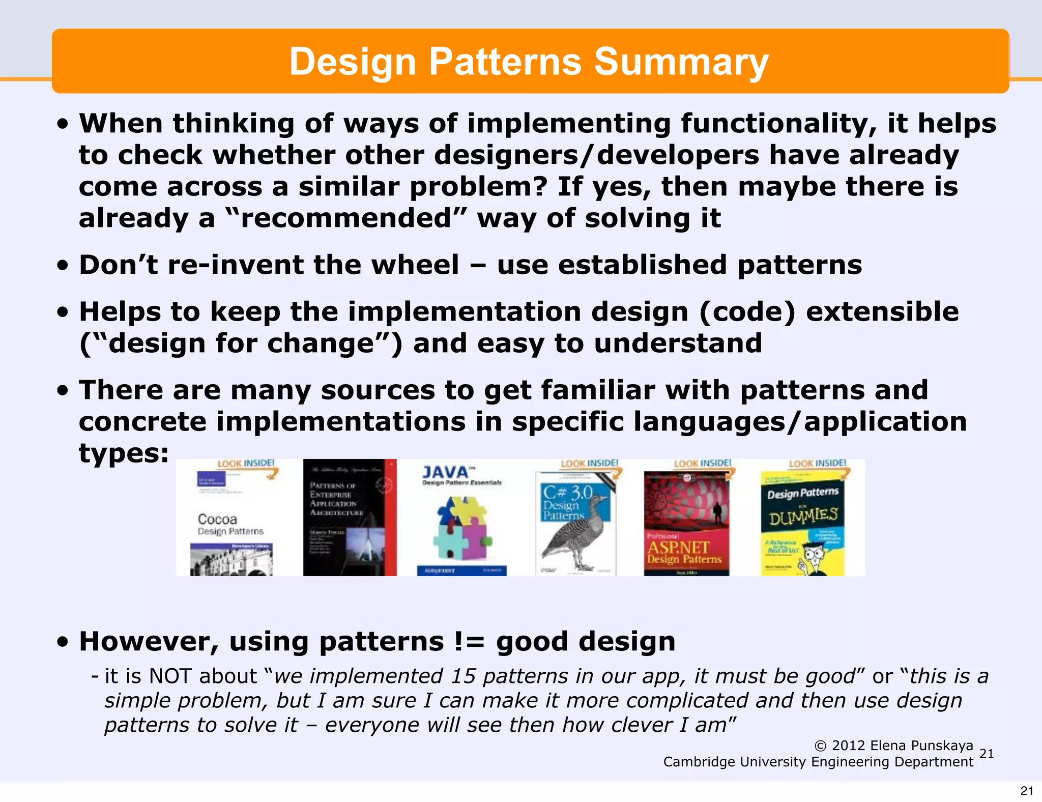 Design Patterns Summary
•   When thinking of ways of implementing functionality, it helps
    to check whether other designers/developers have already
    come across a similar problem? If yes, then maybe there is
    already a “recommended” way of solving it
•   Don’t re-invent the wheel – use established patterns
•   Helps to keep the implementation design (code) extensible
    (“design for change”) and easy to understand
•   There are many sources to get familiar with patterns and
    concrete implementations in specific languages/application
    types:




•   However, using patterns != good design
    - it is NOT about “we implemented 15 patterns in our app, it must be good” or “this is a
      simple problem, but I am sure I can make it more complicated and then use design
      patterns to solve it – everyone will see then how clever I am”
                                                                                 © 2012 Elena Punskaya
                                                                                                        21
                                                            Cambridge University Engineering Department

                                                                                                             21
 