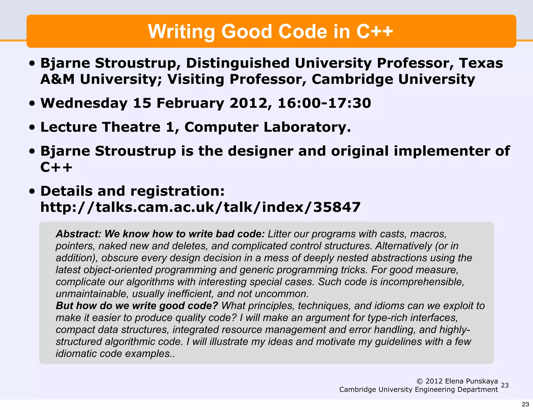 Writing Good Code in C++
•   Bjarne Stroustrup, Distinguished University Professor, Texas
    A&M University; Visiting Professor, Cambridge University
•   Wednesday 15 February 2012, 16:00-17:30
•   Lecture Theatre 1, Computer Laboratory.
•   Bjarne Stroustrup is the designer and original implementer of
    C++
•   Details and registration:
    http://talks.cam.ac.uk/talk/index/35847
      Abstract: We know how to write bad code: Litter our programs with casts, macros,
      pointers, naked new and deletes, and complicated control structures. Alternatively (or in
      addition), obscure every design decision in a mess of deeply nested abstractions using the
      latest object-oriented programming and generic programming tricks. For good measure,
      complicate our algorithms with interesting special cases. Such code is incomprehensible,
      unmaintainable, usually inefficient, and not uncommon.
      But how do we write good code? What principles, techniques, and idioms can we exploit to
      make it easier to produce quality code? I will make an argument for type-rich interfaces,
      compact data structures, integrated resource management and error handling, and highly-
      structured algorithmic code. I will illustrate my ideas and motivate my guidelines with a few
      idiomatic code examples..

                                                                                        © 2012 Elena Punskaya
                                                                                                               23
                                                                   Cambridge University Engineering Department

                                                                                                                    23
 