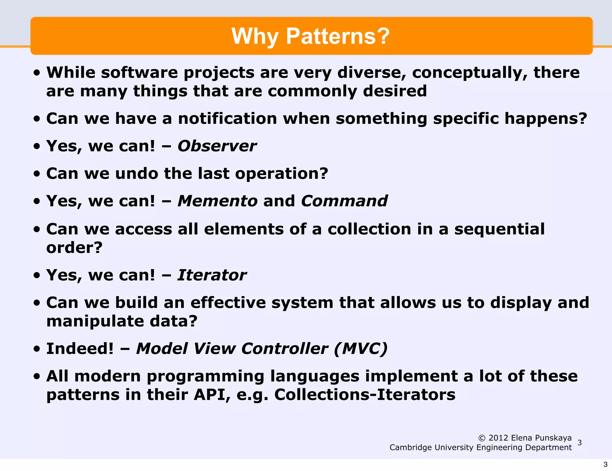 Why Patterns?
•   While software projects are very diverse, conceptually, there
    are many things that are commonly desired
•   Can we have a notification when something specific happens?
•   Yes, we can! – Observer
•   Can we undo the last operation?
•   Yes, we can! – Memento and Command
•   Can we access all elements of a collection in a sequential
    order?
•   Yes, we can! – Iterator
•   Can we build an effective system that allows us to display and
    manipulate data?
•   Indeed! – Model View Controller (MVC)
•   All modern programming languages implement a lot of these
    patterns in their API, e.g. Collections-Iterators

                                                                 © 2012 Elena Punskaya
                                                                                        3
                                            Cambridge University Engineering Department

                                                                                            3
 