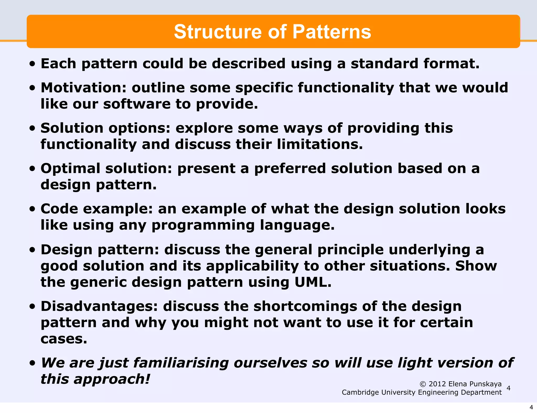 Structure of Patterns
•   Each pattern could be described using a standard format.
•   Motivation: outline some specific functionality that we would
    like our software to provide.
•   Solution options: explore some ways of providing this
    functionality and discuss their limitations.
•   Optimal solution: present a preferred solution based on a
    design pattern.
•   Code example: an example of what the design solution looks
    like using any programming language.
•   Design pattern: discuss the general principle underlying a
    good solution and its applicability to other situations. Show
    the generic design pattern using UML.
•   Disadvantages: discuss the shortcomings of the design
    pattern and why you might not want to use it for certain
    cases.
•   We are just familiarising ourselves so will use light version of
    this approach!                                     © 2012 Elena Punskaya
                                                                             4
                                                   Cambridge University Engineering Department

                                                                                                 4
 