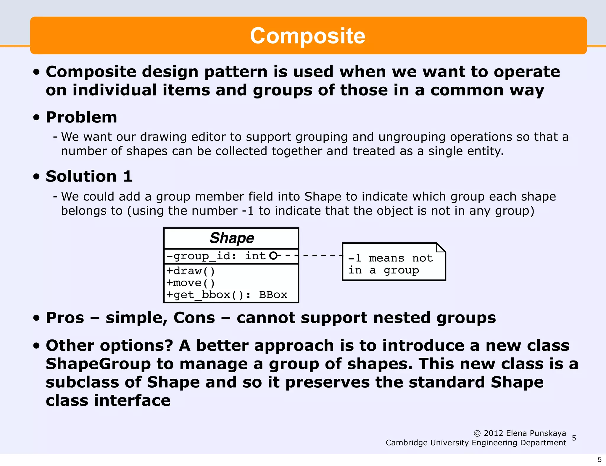 We want our drawing editor to support grouping and ungrouping
                            Composite
     operations so that a number of shapes can be collected together
• Composite design single entity. used when we want to operate
     and treated as a pattern is
    on individual items and groups of those in a common way
•
         Solution 1
    Problem
    - We want our drawing editor to support grouping and ungrouping operations so that a
      number could add a group member ﬁeld and treated as a indicate which
         We of shapes can be collected together into Shape to single entity.
         group each shape belongs to (using the number -1 to indicate that
•   Solution 1
         the object is not in any group).
    - We could add a group member field into Shape to indicate which group each shape
     belongs to (using the number -1 to indicate that the object is not in any group)

                             Shape
                      -group_id: int                 -1 means not
                      +draw()                        in a group
                      +move()
                      +get_bbox(): BBox
•   Pros – simple, Cons – cannot support nested groups
•   Other options? A better approach is to introduce a new class
         Pros: - to manage a group of shapes. This new class is a
    ShapeGroup
                  simple
    subclass of- Shape and so it preserves the standard Shape
         Cons:    cannot support nested groups
    class interface
                                                                                © 2012 Elena Punskaya
                                                                                                       5
                                                           Cambridge University Engineering Department

                                                                                                           5
 