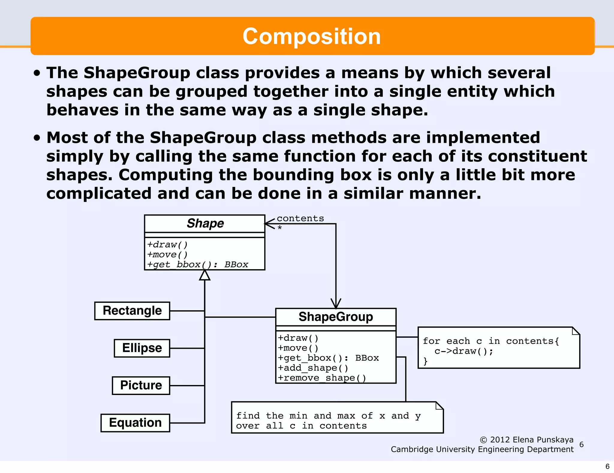 The ShapeGroup class provides a means by which several shapes
          can be grouped together into a single entity which behaves in the
                               Composition
          same way as a single shape.
•   The ShapeGroup class provides a means by which several
    shapes can be grouped together into a single entity which
         Most of the ShapeGroup class methods are implemented simply
    behavescalling the sameway as a singleof its constituent shapes.
         by in the same function for each shape.
•   Most of the ShapeGroup class is a only little more complicated
         Computing the bounding box methods are implemented
    simply by calling the same function for each of its constituent
         and can be done in a similar manner.
    shapes. Computing the bounding box is only a little bit more
    complicated and can be done in a similar manner.
                                       contents
                        Shape          *
                  +draw()
                  +move()
                  +get_bbox(): BBox



           Rectangle
                                           ShapeGroup
                                       +draw()                     for each c in contents{
              Ellipse                  +move()                       c->draw();
                                       +get_bbox(): BBox           }
                                       +add_shape()
                                       +remove_shape()
             Picture

                                 find the min and max of x and y
            Equation             over all c in contents
                                                                                © 2012 Elena Punskaya
                                                                                                       6
                                                           Cambridge University Engineering Department

                                                                                                           6
 