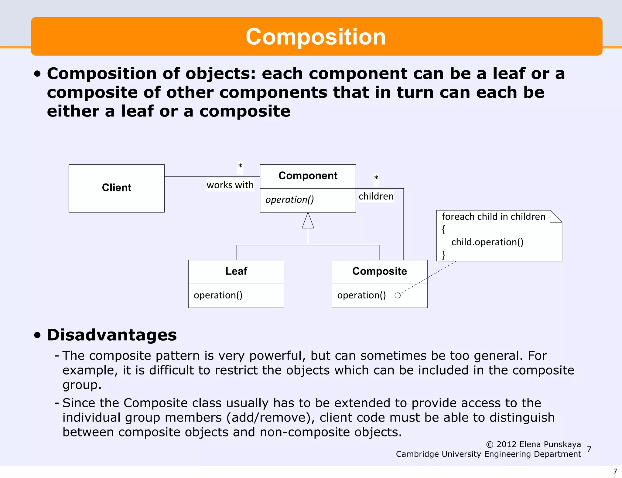Composition
•   Composition of objects: each component can be a leaf or a
    composite of other components that in turn can each be
    either a leaf or a composite


                                    4
                                             !'()'%$%&           4
            !"#$%&            5!$67.5'&-
                                           !"#$%&'!()*       ,-'/0$#(
                                                                                  +!$#%,-.,-'/0.'(.,-'/0$#(
                                                                                  1
                                                                                  ....,-'/02!"#$%&'!()*
                                                                                  3
                                  *$+,                      !'()'-#&$

                           !"#$%&'!()*                   !"#$%&'!()*


•   Disadvantages
    - The composite pattern is very powerful, but can sometimes be too general. For
      example, it is difficult to restrict the objects which can be included in the composite
      group.
    - Since the Composite class usually has to be extended to provide access to the
      individual group members (add/remove), client code must be able to distinguish
      between composite objects and non-composite objects.
                                                                                             © 2012 Elena Punskaya
                                                                                                                    7
                                                                        Cambridge University Engineering Department

                                                                                                                        7
 