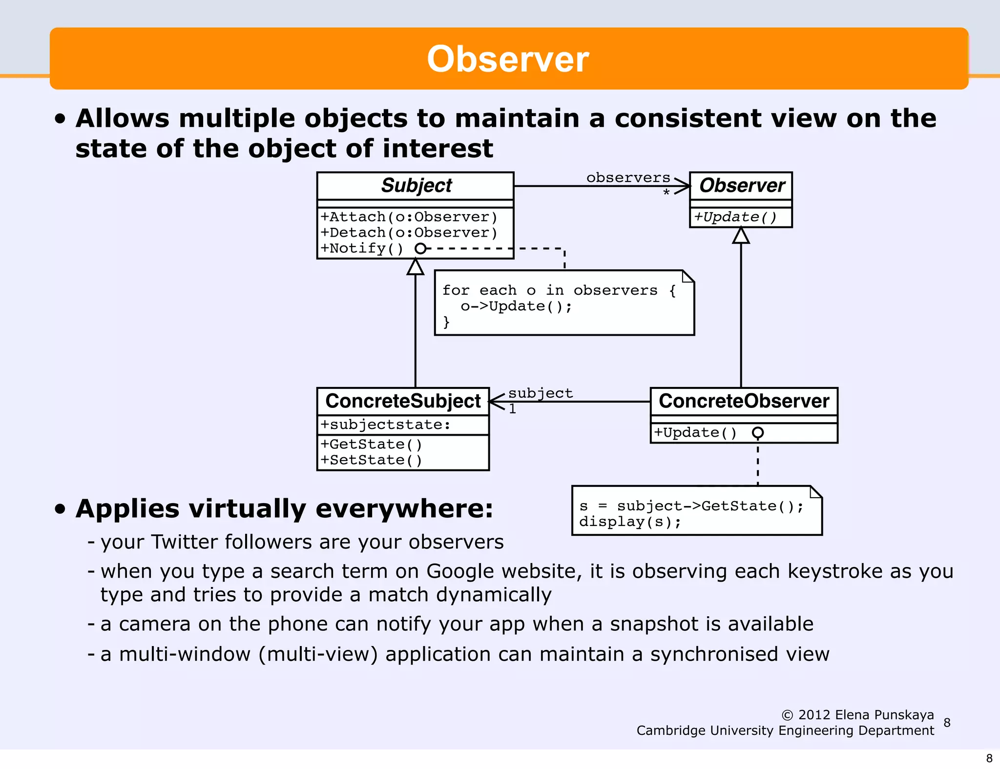 This is also sometimes known as the Model-View-Controller (MVC)
                 pattern. The key idea is that it separates the model (or docu-
                                         Observer
                 ment (or colour)) from the user interface display of that state.
                 The model only needs to know that it has a set of observers, not
• Allows multiple objects each maintain a consistent view on the
                 the details of to observer.
    state of the object of interest
                                                             observers
                                   Subject                           *     Observer
                            +Attach(o:Observer)                           +Update()
                            +Detach(o:Observer)
                            +Notify()

                                           for each o in observers {
                                             o->Update();
                                           }



                                                   subject
                            ConcreteSubject        1                  ConcreteObserver
                            +subjectstate:                           +Update()
                            +GetState()
                            +SetState()


•   Applies virtually everywhere:                            s = subject->GetState();
                                                             display(s);
    - your Twitter followers are your observers
    - when you type a search term on Google website, it is observing each keystroke as you
                          Disadvantages
      type and tries to provide a match dynamically
    - a camera on the phone can notify your app when amount of computational over-
                          This pattern can lead to a large a snapshot is available
    - a multi-window (multi-view) example consider maintain a synchronisedbar in the
                       head. For application can gradually moving a slider view
                        colour selector example. This will generate several set colour
                        calls to the ColourHandler which in turn will generate 2012 Elena Punskaya
                                                                                   © n times
                                                                                                            8
                                                              Cambridge University Engineering Department
                        that many update calls to the n colour selectors.
                                                                                                                8
 