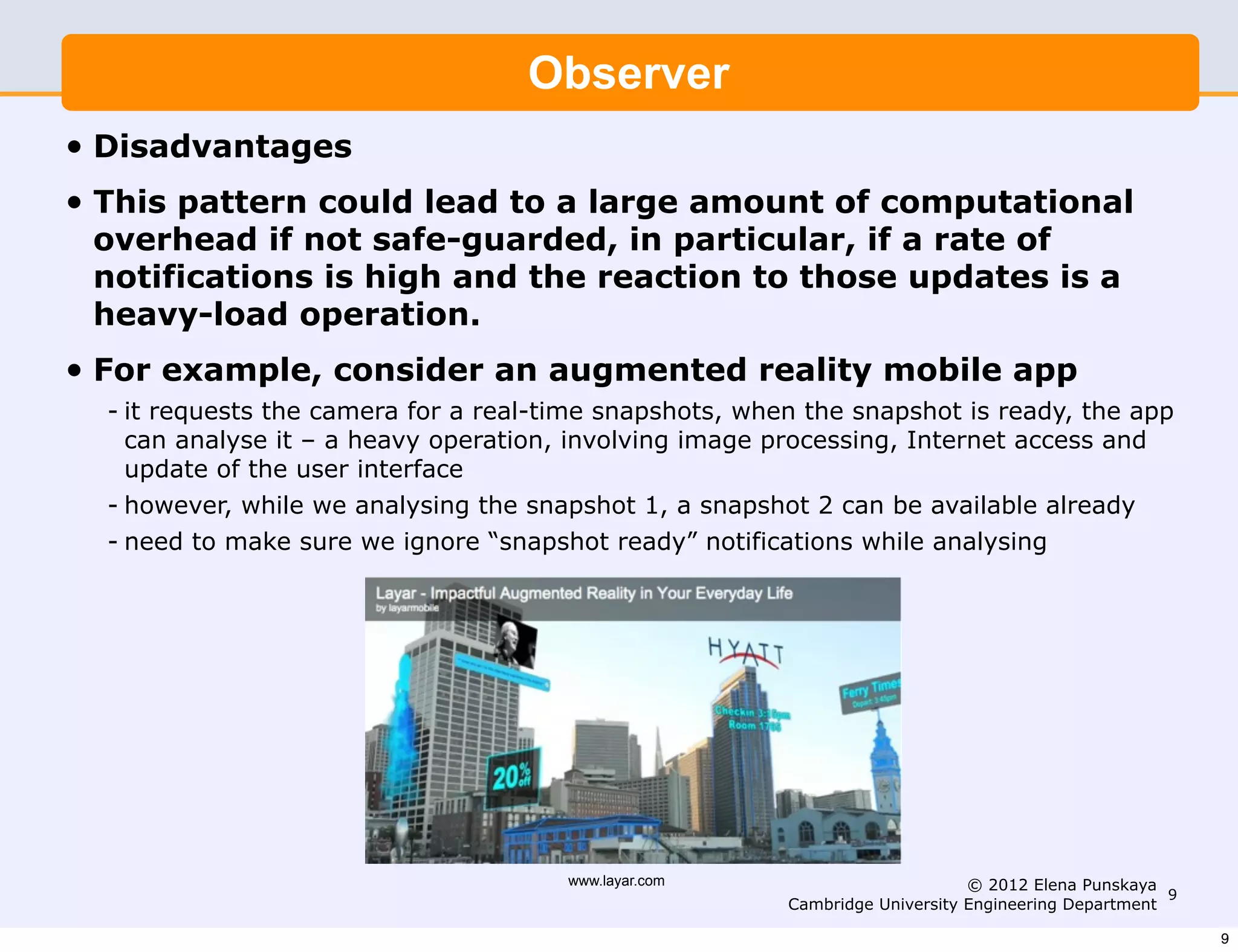 Observer
•   Disadvantages
•   This pattern could lead to a large amount of computational
    overhead if not safe-guarded, in particular, if a rate of
    notifications is high and the reaction to those updates is a
    heavy-load operation.
•   For example, consider an augmented reality mobile app
    - it requests the camera for a real-time snapshots, when the snapshot is ready, the app
      can analyse it – a heavy operation, involving image processing, Internet access and
      update of the user interface
    - however, while we analysing the snapshot 1, a snapshot 2 can be available already
    - need to make sure we ignore “snapshot ready” notifications while analysing




                                         www.layar.com                          © 2012 Elena Punskaya
                                                                                                       9
                                                           Cambridge University Engineering Department

                                                                                                           9
 