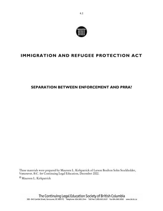 4.1
IMMIGRATION AND REFUGEE PROTECTION ACT
SEPARATION BETWEEN ENFORCEMENT AND PRRA?
These materials were prepared by Maureen L. Kirkpatrick of Larson Boulton Sohn Stockholder,
Vancouver, B.C. for Continuing Legal Education, December 2002.
© Maureen L. Kirkpatrick
 