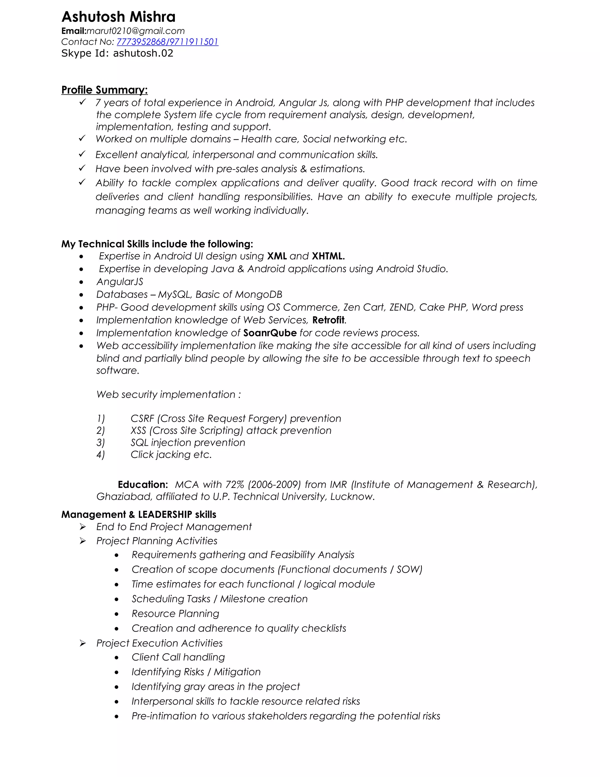 Ashutosh Mishra
Email:marut0210@gmail.com
Contact No: 7773952868/9711911501
Skype Id: ashutosh.02
Profile Summary:
 7 years of total experience in Android, Angular Js, along with PHP development that includes
the complete System life cycle from requirement analysis, design, development,
implementation, testing and support.
 Worked on multiple domains – Health care, Social networking etc.
 Excellent analytical, interpersonal and communication skills.
 Have been involved with pre-sales analysis & estimations.
 Ability to tackle complex applications and deliver quality. Good track record with on time
deliveries and client handling responsibilities. Have an ability to execute multiple projects,
managing teams as well working individually.
My Technical Skills include the following:
• Expertise in Android UI design using XML and XHTML.
• Expertise in developing Java & Android applications using Android Studio.
• AngularJS
• Databases – MySQL, Basic of MongoDB
• PHP- Good development skills using OS Commerce, Zen Cart, ZEND, Cake PHP, Word press
• Implementation knowledge of Web Services, Retrofit.
• Implementation knowledge of SoanrQube for code reviews process.
• Web accessibility implementation like making the site accessible for all kind of users including
blind and partially blind people by allowing the site to be accessible through text to speech
software.
Web security implementation :
1) CSRF (Cross Site Request Forgery) prevention
2) XSS (Cross Site Scripting) attack prevention
3) SQL injection prevention
4) Click jacking etc.
Education: MCA with 72% (2006-2009) from IMR (Institute of Management & Research),
Ghaziabad, affiliated to U.P. Technical University, Lucknow.
Management & LEADERSHIP skills
 End to End Project Management
 Project Planning Activities
• Requirements gathering and Feasibility Analysis
• Creation of scope documents (Functional documents / SOW)
• Time estimates for each functional / logical module
• Scheduling Tasks / Milestone creation
• Resource Planning
• Creation and adherence to quality checklists
 Project Execution Activities
• Client Call handling
• Identifying Risks / Mitigation
• Identifying gray areas in the project
• Interpersonal skills to tackle resource related risks
• Pre-intimation to various stakeholders regarding the potential risks
 