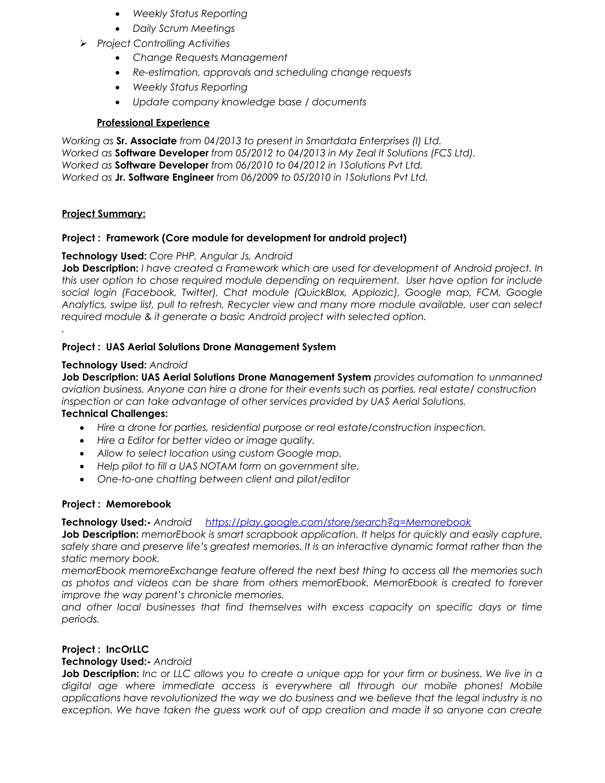 • Weekly Status Reporting
• Daily Scrum Meetings
 Project Controlling Activities
• Change Requests Management
• Re-estimation, approvals and scheduling change requests
• Weekly Status Reporting
• Update company knowledge base / documents
Professional Experience
Working as Sr. Associate from 04/2013 to present in Smartdata Enterprises (I) Ltd.
Worked as Software Developer from 05/2012 to 04/2013 in My Zeal It Solutions (FCS Ltd).
Worked as Software Developer from 06/2010 to 04/2012 in 1Solutions Pvt Ltd.
Worked as Jr. Software Engineer from 06/2009 to 05/2010 in 1Solutions Pvt Ltd.
Project Summary:
Project : Framework (Core module for development for android project)
Technology Used: Core PHP, Angular Js, Android
Job Description: I have created a Framework which are used for development of Android project. In
this user option to chose required module depending on requirement. User have option for include
social login (Facebook, Twitter), Chat module (QuickBlox, Applozic), Google map, FCM, Google
Analytics, swipe list, pull to refresh, Recycler view and many more module available, user can select
required module & it generate a basic Android project with selected option.
.
Project : UAS Aerial Solutions Drone Management System
Technology Used: Android
Job Description: UAS Aerial Solutions Drone Management System provides automation to unmanned
aviation business. Anyone can hire a drone for their events such as parties, real estate/ construction
inspection or can take advantage of other services provided by UAS Aerial Solutions.
Technical Challenges:
• Hire a drone for parties, residential purpose or real estate/construction inspection.
• Hire a Editor for better video or image quality.
• Allow to select location using custom Google map.
• Help pilot to fill a UAS NOTAM form on government site.
• One-to-one chatting between client and pilot/editor
Project : Memorebook
Technology Used:- Android https://play.google.com/store/search?q=Memorebook
Job Description: memorEbook is smart scrapbook application. It helps for quickly and easily capture,
safely share and preserve life’s greatest memories. It is an interactive dynamic format rather than the
static memory book.
memorEbook memoreExchange feature offered the next best thing to access all the memories such
as photos and videos can be share from others memorEbook. MemorEbook is created to forever
improve the way parent’s chronicle memories.
and other local businesses that find themselves with excess capacity on specific days or time
periods.
Project : IncOrLLC
Technology Used:- Android
Job Description: Inc or LLC allows you to create a unique app for your firm or business. We live in a
digital age where immediate access is everywhere all through our mobile phones! Mobile
applications have revolutionized the way we do business and we believe that the legal industry is no
exception. We have taken the guess work out of app creation and made it so anyone can create
 