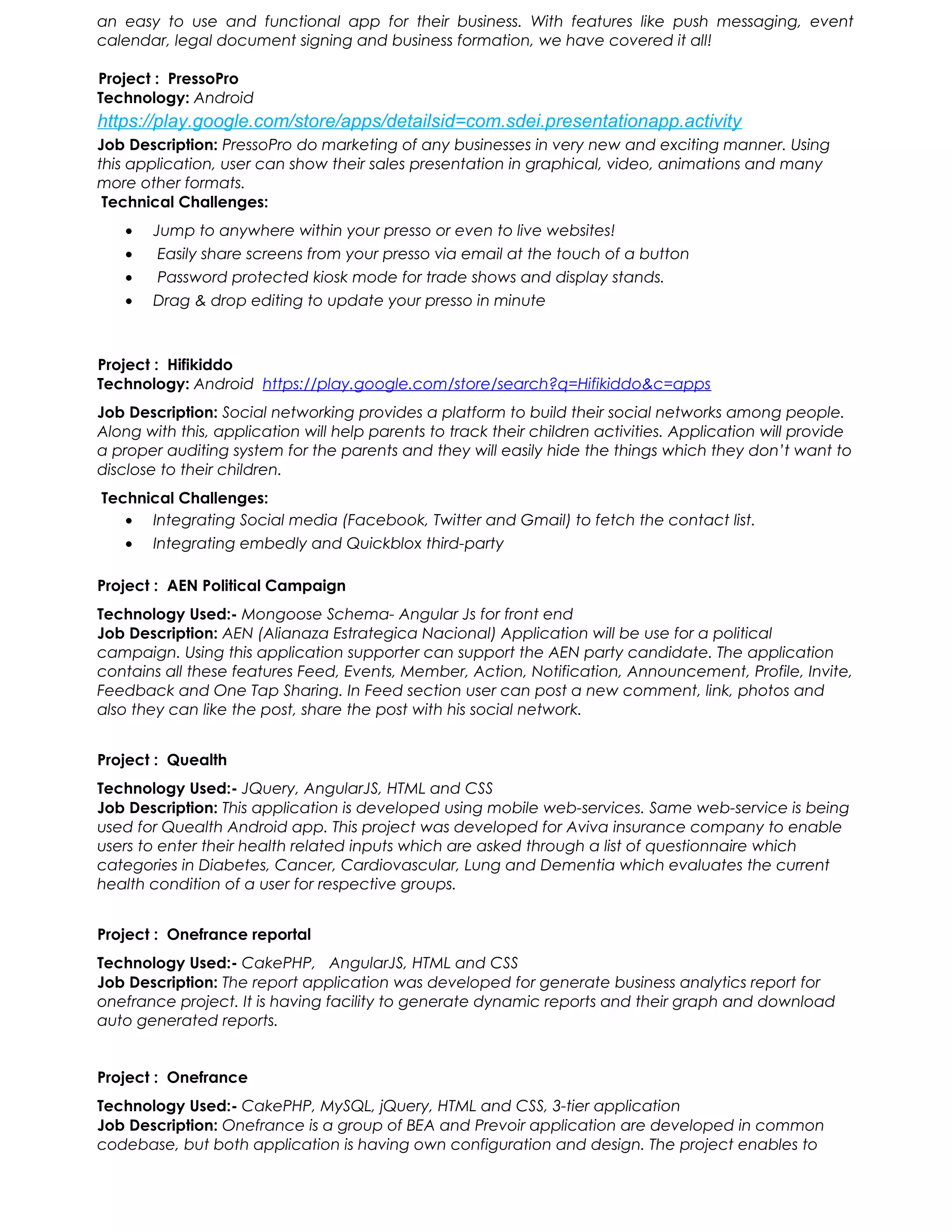 an easy to use and functional app for their business. With features like push messaging, event
calendar, legal document signing and business formation, we have covered it all!
Project : PressoPro
Technology: Android
https://play.google.com/store/apps/detailsid=com.sdei.presentationapp.activity
Job Description: PressoPro do marketing of any businesses in very new and exciting manner. Using
this application, user can show their sales presentation in graphical, video, animations and many
more other formats.
Technical Challenges:
• Jump to anywhere within your presso or even to live websites!
• Easily share screens from your presso via email at the touch of a button
• Password protected kiosk mode for trade shows and display stands.
• Drag & drop editing to update your presso in minute
Project : Hifikiddo
Technology: Android https://play.google.com/store/search?q=Hifikiddo&c=apps
Job Description: Social networking provides a platform to build their social networks among people.
Along with this, application will help parents to track their children activities. Application will provide
a proper auditing system for the parents and they will easily hide the things which they don’t want to
disclose to their children.
Technical Challenges:
• Integrating Social media (Facebook, Twitter and Gmail) to fetch the contact list.
• Integrating embedly and Quickblox third-party
Project : AEN Political Campaign
Technology Used:- Mongoose Schema- Angular Js for front end
Job Description: AEN (Alianaza Estrategica Nacional) Application will be use for a political
campaign. Using this application supporter can support the AEN party candidate. The application
contains all these features Feed, Events, Member, Action, Notification, Announcement, Profile, Invite,
Feedback and One Tap Sharing. In Feed section user can post a new comment, link, photos and
also they can like the post, share the post with his social network.
Project : Quealth
Technology Used:- JQuery, AngularJS, HTML and CSS
Job Description: This application is developed using mobile web-services. Same web-service is being
used for Quealth Android app. This project was developed for Aviva insurance company to enable
users to enter their health related inputs which are asked through a list of questionnaire which
categories in Diabetes, Cancer, Cardiovascular, Lung and Dementia which evaluates the current
health condition of a user for respective groups.
Project : Onefrance reportal
Technology Used:- CakePHP, AngularJS, HTML and CSS
Job Description: The report application was developed for generate business analytics report for
onefrance project. It is having facility to generate dynamic reports and their graph and download
auto generated reports.
Project : Onefrance
Technology Used:- CakePHP, MySQL, jQuery, HTML and CSS, 3-tier application
Job Description: Onefrance is a group of BEA and Prevoir application are developed in common
codebase, but both application is having own configuration and design. The project enables to
 