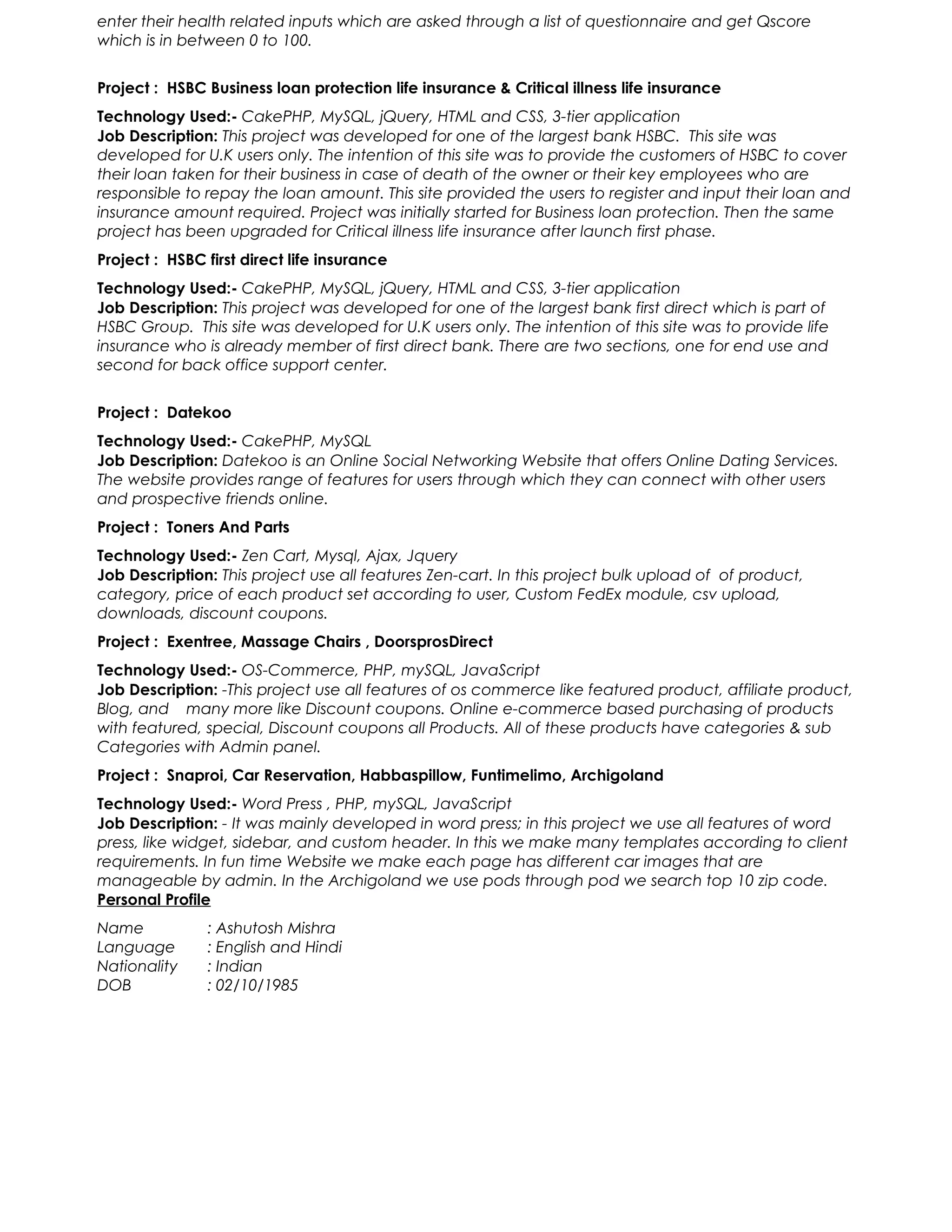 enter their health related inputs which are asked through a list of questionnaire and get Qscore
which is in between 0 to 100.
Project : HSBC Business loan protection life insurance & Critical illness life insurance
Technology Used:- CakePHP, MySQL, jQuery, HTML and CSS, 3-tier application
Job Description: This project was developed for one of the largest bank HSBC. This site was
developed for U.K users only. The intention of this site was to provide the customers of HSBC to cover
their loan taken for their business in case of death of the owner or their key employees who are
responsible to repay the loan amount. This site provided the users to register and input their loan and
insurance amount required. Project was initially started for Business loan protection. Then the same
project has been upgraded for Critical illness life insurance after launch first phase.
Project : HSBC first direct life insurance
Technology Used:- CakePHP, MySQL, jQuery, HTML and CSS, 3-tier application
Job Description: This project was developed for one of the largest bank first direct which is part of
HSBC Group. This site was developed for U.K users only. The intention of this site was to provide life
insurance who is already member of first direct bank. There are two sections, one for end use and
second for back office support center.
Project : Datekoo
Technology Used:- CakePHP, MySQL
Job Description: Datekoo is an Online Social Networking Website that offers Online Dating Services.
The website provides range of features for users through which they can connect with other users
and prospective friends online.
Project : Toners And Parts
Technology Used:- Zen Cart, Mysql, Ajax, Jquery
Job Description: This project use all features Zen-cart. In this project bulk upload of of product,
category, price of each product set according to user, Custom FedEx module, csv upload,
downloads, discount coupons.
Project : Exentree, Massage Chairs , DoorsprosDirect
Technology Used:- OS-Commerce, PHP, mySQL, JavaScript
Job Description: -This project use all features of os commerce like featured product, affiliate product,
Blog, and many more like Discount coupons. Online e-commerce based purchasing of products
with featured, special, Discount coupons all Products. All of these products have categories & sub
Categories with Admin panel.
Project : Snaproi, Car Reservation, Habbaspillow, Funtimelimo, Archigoland
Technology Used:- Word Press , PHP, mySQL, JavaScript
Job Description: - It was mainly developed in word press; in this project we use all features of word
press, like widget, sidebar, and custom header. In this we make many templates according to client
requirements. In fun time Website we make each page has different car images that are
manageable by admin. In the Archigoland we use pods through pod we search top 10 zip code.
Personal Profile
Name : Ashutosh Mishra
Language : English and Hindi
Nationality : Indian
DOB : 02/10/1985
 