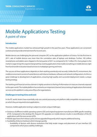 Mobile Applications Testing
A point of view
Introduction
Challengesintesting(timeandcost)
The mobile applications market has witnessed high growth in the past few years. These applications are convenient
contextualandprovideentertainment/funtoendusers.
Mobile devices are challenging the personal computer (PC) as the application platform of choice. For the first time in
2011, sale of mobile devices was more than the cumulative sales of laptops and desktops. Further, 185 million
smartphones and tablets were shipped in the last quarter of 2011 as compared to 93.7 million PCs. Every player in the
marketiseagertotapthisexponentialgrowthbycreatingapplicationsthatenableeverythingonmobiledevicesright
fromfundtransfertolocationbasedservicestomultiplayergamingandmore.
The success of these applications depends on their working seamlessly and securely. Unlike the PC environment, the
mobileenvironmentconsistsofvarieddeviceswithdiversehardware,softwareandnetworkconfigurations.Asthisisa
great challenge to development of applications, ensuring high quality and successful deployment needs a unique
testingstrategy.
The banking and financial services domain is highly sensitive to sharing of information on insecure channels exposed
totheopenworld.Themobileplatformhasevolvedasanimportantchannel;hencetestingofapplicationsthatextend
servicesonthisplatformisakeyareaoffocusfororganizations.
In the PC world, testers have essentially only one central processing unit platform (x86 compatible microprocessors)
onwhichtheyarerequiredtotestapplications.
However,mobileapplicationtestingissubjecttocertainuniquechallenges:
¡ Existence of different mobile operating systems (OS) and original equipment manufacturer OEM-specific tweaking
of OS. Compared to the desktop OS, frequent OS upgrades on mobile devices results in recertification of the OS
applicationswiththenewversionofOS.
¡ Mobileappshaveshortreleasecyclesandareupgradedfrequentlywhichrequiresadditionaltesting.
¡ Availabilityofdiversehardwarewhichchangesquickly
Š Availability of devices with diverse resolutions that help render images and placement of user interface (UI)
componentswhichposeusabilitychallenges.
 
