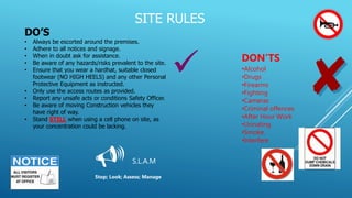 SITE RULES
DO’S
• Always be escorted around the premises.
• Adhere to all notices and signage.
• When in doubt ask for assistance.
• Be aware of any hazards/risks prevalent to the site.
• Ensure that you wear a hardhat, suitable closed
footwear (NO HIGH HEELS) and any other Personal
Protective Equipment as instructed.
• Only use the access routes as provided.
• Report any unsafe acts or conditions Safety Officer.
• Be aware of moving Construction vehicles they
have right of way.
• Stand STILL when using a cell phone on site, as
your concentration could be lacking.
DON’TS
•Alcohol
•Drugs
•Firearms
•Fighting
•Cameras
•Criminal offences
•After Hour Work
•Urinating
•Smoke.
•Interfere
 S.L.A.M
Stop; Look; Assess; Manage

 