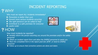 INCIDENT REPORTING
WHY
Why must we report ALL incidents immediately?
 Prevention is better than cure
 Prevent more serious incidents occurring
 The right person/s can be called to help
 Contribute to a safe premises for everyone
 Lawful order
HOW
How must incidents be reported?
 Verbally inform the person escorting you around the premises and/or the safety
personnel
 Obtain an incident report form and allow the SHERQ personnel to assist you
 Place the completed form in the report post box @HR or hand to SHERQ
personnel
 Follow up to ensure that corrective actions are done and taken.
 