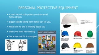 PERSONAL PROTECTIVE EQUIPMENT
• A hard hat will only protect you from small
falling objects.
• Bigger objects falling from higher can kill you.
• Make sure no one is working above you
• Wear your hard hat correctly
• Get a new hat if it is damaged
 