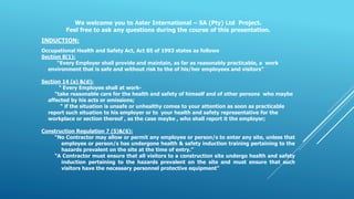 We welcome you to Aster International – SA (Pty) Ltd Project.
Feel free to ask any questions during the course of this presentation.
INDUCTION:
Occupational Health and Safety Act, Act 85 of 1993 states as follows
Section 8(1):
“Every Employer shall provide and maintain, as far as reasonably practicable, a work
environment that is safe and without risk to the of his/her employees and visitors”
Section 14 (a) &(d):
“ Every Employee shall at work-
“take reasonable care for the health and safety of himself and of other persons who maybe
affected by his acts or omissions;
“ if the situation is unsafe or unhealthy comes to your attention as soon as practicable
report such situation to his employer or to your health and safety representative for the
workplace or section thereof , as the case maybe , who shall report it the employer;
Construction Regulation 7 (5)&(6):
“No Contractor may allow or permit any employee or person/s to enter any site, unless that
employee or person/s has undergone health & safety induction training pertaining to the
hazards prevalent on the site at the time of entry.”
“A Contractor must ensure that all visitors to a construction site undergo health and safety
induction pertaining to the hazards prevalent on the site and must ensure that such
visitors have the necessary personnel protective equipment”
 