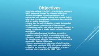Objectives
Aster International – SA (Pty) Ltd strive to be leading in
HSEQ Standards through the following objectives:
•Provide employees, project management and
contractors with induction training and ensures that all
safety practices are adhered and in accordance with the
OHS Act and its Regulations
•Ensure that the policy is kept up to date, documented
for staff members, communicated to employees
•Evaluate our project operations, contractors regularly to
ensure compliance to safety, health and environmental
compliance
•Provide medical services, initial and preventive
measures to staff on health programs to employees
•Company vehicles are serviced regularly, in line with
the manufactures schedule, to ensure Waste material is
removed by Registered Carriers
•Enhance environmental awareness of staff training,
•Measure and report our SHE Performance regularly by
evaluating our procedures and operations to ensure
continual improvement to the HSEQ Policy.
 