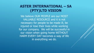 ASTER INTERNATIONAL – SA
(PTY)LTD VISION
We believe OUR PEOPLE are our MOST
VALUABLE RESOURCE and it is not
necessary for people to be made ill, be
injured or lose their lives while working
for our company. We will be successful in
our vision when going home WITHOUT
HARM EVERY DAY becomes a way of life
in everything we do.
 