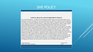 SHE POLICY
SAFETY, HEALTH AND ENVIRONMENT POLICY
We at Aster International – SA (Pty) Ltd will manage the Health, Safety and Environment aspects of our
operations to ensure an incident free work environment and zero tolerance to safety. For all our employees
by making sure: That each employee who forms part of the company is important. That they are important
to the company and their families Developing , implementing and maintaining an effective Safety, Health
and Environment programme. Evaluating and determining the health, safety and environmental
requirements On each of our projects from initiation, to handover and maintain when required. Providing
the necessary Safety, Health and Environment training to all our Employees, such that they understand the
full requirements of our Safety, Health and Environment programme so that they have a right to return
Home every day healthy and without injury Initiating ownership of our Safety, Health and Environment
programme among All our employees , contractors, clients, suppliers, protect the public and others who Do
not form part of the company from the different hazards associated with our work That ensuring all
employees is responsible for carrying out his/ her work in a safe And healthy manner for themselves and
for there fellow employees. Ensuring full compliance to our Safety, Health and Environment programme
among Our employees and will enforce these procedures with disciplinary action if not Adhered too.
Investigating all incidents such that corrective measures can be formulated and Implemented.
George Schoeman 1 January 2016
CHIEF EXECUTIVE OFFICER DATE
 