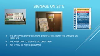 SIGNAGE ON SITE
 THE ENTRANCE BOARD CONTAINS INFORMATION ABOUT THE DANGERS ON
PREMISES
 PAY ATTENTION TO SIGNAGE AND OBEY THEM
 ASK IF YOU DO NOT UNDERSTAND
 