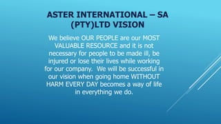 SHE POLICY
SAFETY, HEALTH AND ENVIRONMENT POLICY
We at Aster International – SA (Pty) Ltd will manage the Health, Safety a...