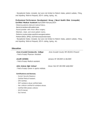 • Receptionist Duties included, but were not limited to Patient intake, patient outtake, Filing,
and Inputting Referral Request, ICD-9 coding, typing, etc.
Professional Performance Development Group ( Naval Health Clinic Annapolis)
Certified Medical Assistant April/2009-February/2014
• Obtaining patients vitals and medical history.
• Assistco-workers with patientcare.
• Assist provider with minor office surgery.
• Maintain, clean, and stock patient rooms.
• Performs routine duties specific to assigned section.
• Perform EKG’s, SPO2, and Pulmonaryfunction tests.
• Receptionist Duties included, but were not limited to Patient intake, patient outtake, Filing,
and Inputting Referral Request, ICD-9 coding, typing, etc.
Education
Anne Arundel Community College Anne Arundel County MD 09/2013-Present
: Field of study Physician Assistant
ALLEN SCHOOL Jamaica NY 09/2004 to 06/2005
: Field of study Medical assistant.
John Adams High School Ozone Park NY 09/1998 to06/2002
: Field of study Career in sports institute.
Certifications and licenses.
• Current Security Clearance
• Certified Medical Assistant.
• CPR Certified.
• DOT substance abuse certified tester.
• Hair collector certified for substance abuse.
• Certified DNA sample collector
• AHLTA trained.
• Epic trained.
 