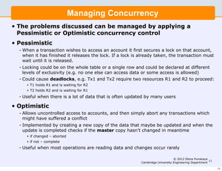 Managing Concurrency
•   The problems discussed can be managed by applying a
    Pessimistic or Optimistic concurrency control
•   Pessimistic
    - When a transaction wishes to access an account it first secures a lock on that account,
      when it has finished it releases the lock. If a lock is already taken, the transaction must
      wait until it is released.
    - Locking could be on the whole table or a single row and could be declared at different
      levels of exclusivity (e.g. no one else can access data or some access is allowed)
    - Could cause deadlocks, e.g. Tx1 and Tx2 require two resources R1 and R2 to proceed:
       ‣ T1 holds R1 and is waiting for R2
       ‣ T2 holds R2 and is waiting for R1
    - Useful when there is a lot of data that is often updated by many users

•   Optimistic
    - Allows uncontrolled access to accounts, and then simply abort any transactions which
      might have suffered a conflict
    - Implemented by creating a new copy of the data that maybe be updated and when the
      update is completed checks if the master copy hasn’t changed in meantime
       ‣ if changed – aborted
       ‣ if not – complete
    - Useful when most operations are reading data and changes occur rarely

                                                                                   © 2012 Elena Punskaya
                                                                                                          11
                                                              Cambridge University Engineering Department

                                                                                                               11
 
