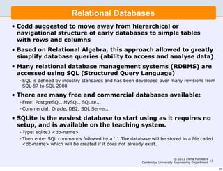 Relational Databases
•   Codd suggested to move away from hierarchical or
    navigational structure of early databases to simple tables
    with rows and columns
•   Based on Relational Algebra, this approach allowed to greatly
    simplify database queries (ability to access and analyse data)
•   Many relational database management systems (RDBMS) are
    accessed using SQL (Structured Query Language)
    - SQL is defined by industry standards and has been developed over many revisions from
      SQL-87 to SQL 2008

•   There are many free and commercial databases available:
    - Free: PostgreSQL, MySQL, SQLite...
    - Commercial: Oracle, DB2, SQL Server...

•   SQLite is the easiest database to start using as it requires no
    setup, and is available on the teaching system.
    - Type: sqlite3 <db-name>
    - Then enter SQL commands followed by a ‘;’. The database will be stored in a file called
      <db-name> which will be created if it does not already exist.


                                                                                 © 2012 Elena Punskaya
                                                                                                        13
                                                            Cambridge University Engineering Department

                                                                                                             13
 