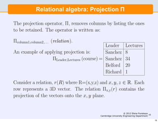 Relational algebra: Projection Π Π
       Relational algebra: Projection

The projection operator, Π, removes columns by listing the ones
to be retained. The operator is written as:

Πcolumn1,column2,. . . (relation).
                                             Leader             Lectures
An example of applying projection is:        Sanchez            8
                 ΠLeader,Lectures (course) = Sanchez            34
                                             Belford            20
                                             Richard            1

Consider a relation, r(R) where R=(x,y,z) and x, y, z ∈ R. Each
row represents a 3D vector. The relation Πx,y(r) contains the
projection of the vectors onto the x, y plane.

In SQL the SELECT statement performs all of the primitive
relational algebra funcionality. The selection above is rendered
                                                               © 2012 Elena Punskaya
                                          Cambridge University Engineering Department
                                                                                      16


as:                                                                                        16
 