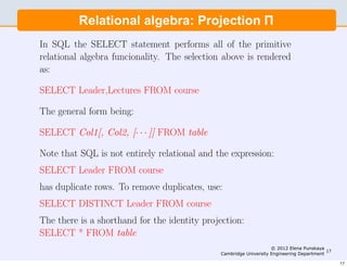 Consider a relation, r(R) where R=(x,y,z) and x, y, z ∈ R. Each
row represents a 3D vector. The relation Πx,y(r) contains the
projectionRelational algebra: Projection Π
           of the vectors onto the x, y plane.

In SQL the SELECT statement performs all of the primitive
relational algebra funcionality. The selection above is rendered
as:

SELECT Leader,Lectures FROM course

The general form being:

SELECT Col1[, Col2, [· · · ]] FROM table

Note that SQL is not entirely relational and the expression:
SELECT Leader FROM course
has duplicate rows. To remove duplicates, use:
SELECT DISTINCT Leader FROM course
The there is a shorthand for the identity projection:
SELECT * FROM table
                                                                   © 2012 Elena Punskaya
                                                                                          17
                                              Cambridge University Engineering Department

                                                                                               17
 