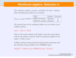 4                      Engineering Part IIA: 3F6 - Software Engineering and Design


     Relational algebra: Selection σ σ
     Relational algebra: Selection

The selection operator accepts a predicate, Θ and a relation.
Rows matching the predicate are retained:

                            Title           Leader Lectures
σLeader=”Sanchez”(course) = RISC Processors Sanchez    8
                            QAM for modems Sanchez    34

The general form of the resulting relation can be written in set
builder notation

σΘ(r) = {t|t ∈ r, Θ(t)}

That is, the result consists of all tuples t such that each tuple is
both in the relation r and for which the predicate applied to the
tuple, i.e. Θ(t), is true.

In SQL, selection is also performed with the select statement with
the predicate being speciﬁed by the WHERE clause:

SELECT * FROM course WHERE Leader=”Sanchez”

Predicates can contain expressions involving any or all of the
                                                                   © 2012 Elena Punskaya
rows. SQL has more or less the same set of numeric operators as
                                              Cambridge University Engineering Department
                                                                                          18


C and also AND, OR, NOT, BETWEEN:                                                              18
 