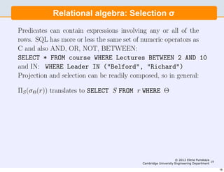 the predicate being speciﬁed by the WHERE clause:
         Relational algebra: Selection σ
SELECT * FROM course WHERE Leader=”Sanchez”

Predicates can contain expressions involving any or all of the
rows. SQL has more or less the same set of numeric operators as
C and also AND, OR, NOT, BETWEEN:
SELECT * FROM course WHERE Lectures BETWEEN 2 AND 10
and IN: WHERE Leader IN ("Belford", "Richard")
Projection and selection can be readily composed, so in general:

ΠS (σΘ(r)) translates to SELECT S FROM r WHERE Θ




                                                               © 2012 Elena Punskaya
                                                                                      19
                                          Cambridge University Engineering Department

                                                                                           19
 
