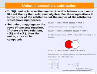 In SQL, union intersection and subtraction behave much more
                  Union, intersection, subtraction
                                           like set theory than relational algebra. For these operations it is
                                           the order of the attributes not the names of the attributes which
                                           have signiﬁcance.
•   In SQL, union intersection and subtraction behave much more
    like set theory than relational algebra. For theseofoperations If there
                                   Set union, ∪ aggregates the rows two sets together. it
                                   are two relations, r(R) and s(R), then the union, r ∪ s
    is the order of the attributes not the names of the attributes can be
                                   computed:
    which have significance.
                                           SELECT * FROM r UNION SELECT * FROM s
•   Set union, ∪ aggregates the
                                           Likewise, intersection can be computed using:
    rows of two sets together.
    If there are two relations,            SELECT * FROM r INTERSECT SELECT * FROM s
    r(R) and s(R), then the                Set diﬀerencing is either MINUS or EXCEPT depending on the
    union, r ∪ s can be                    database.
    computed:                                                     r             s

                                                                     r−s


                                           SELECT * FROM r EXCEPT SELECT * FROM s

                                           Since ordering, not naming matters, with the schema R=(a,b),
                                           S=(b,a) and the tables r(R), s(S):

                                             r       s
                                           a b      b a                         a b
                                                                       r-s=
                                           1 2      3 5                         3 4
                                           3 4      1 2                            © 2012 Elena Punskaya
                                                                                                          20
                                                              Cambridge University Engineering Department

                                                                                                               20
 