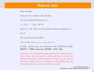 10                     Engineering Part IIA: 3F6 - Software Engineering and Design



                       Natural Join
More formally:

There are two relations r(R) and s(S).

The set of shared attributes is A:

A = {A1, · · · , An} = R ∩ S

where n = |A|. The set of all attributes with no duplicates is:

R ∪ S.

The natural join is therefore:

r  s ≡ ΠR ∪ Sσr.A1=s.A1∧···∧r.An=s.An (r × s)

In SQL, natural joins are performed with NATURAL JOIN:
SELECT * FROM sessions NATURAL JOIN labs

In practice, you will usually design databases by considering the
type of data, how it is stored in tables and how to extract the
relevant information. Relation algebra will not crop up much in
day-to-day design, but it is essential for understanding how the
various operations in a relational database work.
                                                                                 © 2012 Elena Punskaya
                                                                                                        24
                                                            Cambridge University Engineering Department

                                                                                                             24
 