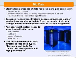 Big Data
•   Storing large amounts of data requires managing complexity:
    - mapping real world to data
    - providing concurrent access to creating, reading and changing of the data
    - providing distributed access and storage of the data

•   Database Management Systems decouples business logic of
    applications working with data from the details of physical
    storage and transaction (operations on data) management
•   Any non-trivial system needs to
    store its application data:
    - user/password
    - credit cards
    - product information
    - health records ...

•   It is possible to store all data
    directly as files but a typical
    filesystem isn’t build for
    transaction management and
    high performance                                     Cambridge High Performance Computing Cluster Darwin

                                                                                  © 2012 Elena Punskaya
                                                                                                         3
                                                             Cambridge University Engineering Department

                                                                                                               3
 