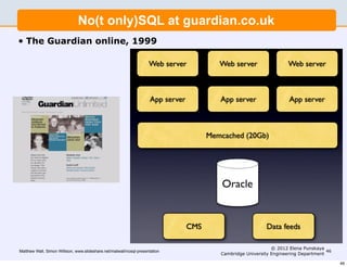 No(t only)SQL at guardian.co.uk
•   The Guardian online, 1999

                                                                     Web server          Web server                  Web server

 Guardian journalism online: 1999

                                                                     App bring
                                                                       I server   you NEWS!!!
                                                                                        App server                   App server



                                                                                      Memcached (20Gb)




                                                                                          Oracle


                                                                              CMS                           Data feeds

                                                                                                              © 2012 Elena Punskaya
Matthew Wall, Simon Willison, www.slideshare.net/matwall/nosql-presentation                                                          46
                                                                                         Cambridge University Engineering Department

                                                                                                                                          46
 