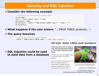 Security and SQL Injection
•   Consider the following example
         // allowing a user to search by product name
         string name;
         cout  Enter product name:  endl;
         getline(cin, name);
         string query = SELECT * FROM products WHERE name= + name + ;
         do_sql(query);


•   What happens if the user enters:  ; DROP TABLE products; --
•   The query becomes
          // going to delete the table Products
          SELECT * FROM products WHERE name= ; DROP TABLE products; -- 




•   SQL Injection could be used
    to steal data from a database




                                                                                         news.bbc.co.uk/1/hi/8206305.stm

                                                                                        © 2012 Elena Punskaya
                                                                                                               48
                                                                   Cambridge University Engineering Department

                                                                                                                           48
 