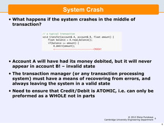 System Crash
•   What happens if the system crashes in the middle of
    transaction?

                 // a typical transaction
                 void transfer(account& A, account& B, float amount) {
                     float balance = A.read_balance();
                     if(balance >= amount) {
                         A.debit(amount);
                         <-----------------------------CRASH!




•   Account A will have had its money debited, but it will never
    appear in account B! – invalid state
•   The transaction manager (or any transaction processing
    system) must have a means of recovering from errors, and
    always leaving the system in a valid state
•   Need to ensure that Credit/Debit is ATOMIC, i.e. can only be
    preformed as a WHOLE not in parts



                                                                                   © 2012 Elena Punskaya
                                                                                                          6
                                                              Cambridge University Engineering Department

                                                                                                              6
 