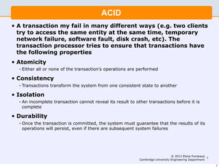 ACID
•   A transaction my fail in many different ways (e.g. two clients
    try to access the same entity at the same time, temporary
    network failure, software fault, disk crash, etc). The
    transaction processor tries to ensure that transactions have
    the following properties
•   Atomicity
    - Either all or none of the transaction’s operations are performed

•   Consistency
    - Transactions transform the system from one consistent state to another

•   Isolation
    - An incomplete transaction cannot reveal its result to other transactions before it is
      complete

•   Durability
    - Once the transaction is committed, the system must guarantee that the results of its
      operations will persist, even if there are subsequent system failures




                                                                                  © 2012 Elena Punskaya
                                                                                                         7
                                                             Cambridge University Engineering Department

                                                                                                             7
 