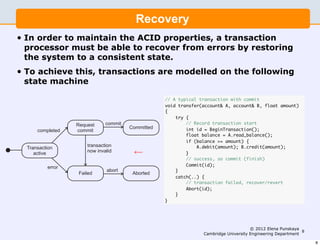 ems I                                                            5


                 Recovery                  Recovery
       In order to maintain the ACID properties, a transaction
        •
       processor must be able to recover from errors by restoring
o maintain the ACID properties, a transaction processor
       the system to a consistent state.
ble to recover from errors by restoring the system to a
     • To achieve this, transactions are modelled on the following
 state.
            state machine
e this, transactions are modelled on the following state
                                              // A typical transaction with commit
                                                    void transfer(account& A, account& B, float amount)
                                                    {
                                                        try {
                                                             // Record transaction start
                                                             int id = BeginTransaction();
                                                   Transaction balance = A.read_balance();
                                                             float

                                                   processor might >= amount) {
                                                             if (balance
                                                                 A.debit(amount); B.credit(amount);
                                          ←        invalidate this
                                                             }
                                                   transaction success, so commit (finish)
                                                             // (see
                                                             Commit(id);
                                                   last slide)
                                                        }
                                                        catch(..) {
                                                             // transaction failed, recover/revert
                                                             Abort(id);
                                                        }
 the transfer transaction                           }


sfer(account& A, account& B, float amount)
                                                                                          © 2012 Elena Punskaya
                                                                                                                 8
                                                                     Cambridge University Engineering Department

                                                                                                                     8
 