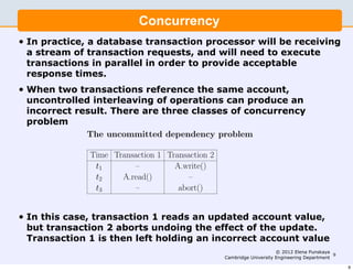 Database Systems I                                                      9



                                     Concurrency
                                      Concurrency
•   In practice, a database transaction processor will be receiving
              In practice, a database transaction processor will be receiving a
    a stream of transaction requests, and will need to execute
              stream of transaction requests, and will need to execute transac-
    transactions in parallel in order to provide acceptable
    response tions in parallel in order to provide acceptable response times.
               times.
•   When two transactions reference the same account,
              When two transactions reference the same account, uncontrolled
    uncontrolled interleaving of operations can produce an
              interleaving of operations can produce an incorrect result. There
    incorrect are three classes of concurrency problem:
               result. There are three classes of concurrency
    problem
                • The uncommitted dependency problem

                      Time Transaction 1 Transaction 2
                       t1        –         A.write()
                       t2    A.read()          –
                       t3        –          abort()

            In this case, transaction 1 reads an updated account value, but
• In this case, transaction 1 reads an updated account value,
            transaction 2 aborts undoing the eﬀect of the update. Transac-
  but transaction 2 aborts undoing the effect of the update.
            tion 1 is then left holding an incorrect account value.
  Transaction 1 is then left holding an incorrect account value
                                                                                   © 2012 Elena Punskaya
                                                                                                          9
                                                              Cambridge University Engineering Department
                Note: A.read() indicates any operation which reads a value from ac-                           9
 