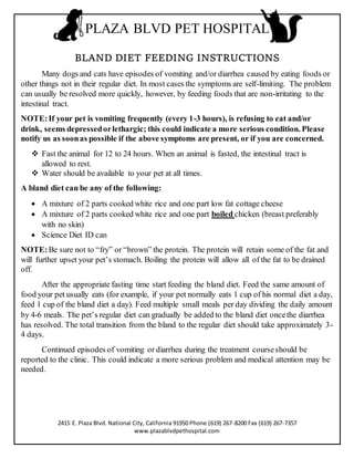 PLAZA BLVD PET HOSPITAL
BLAND DIET FEEDING INSTRUCTIONS
Many dogs and cats have episodes of vomiting and/or diarrhea caused by eating foods or
other things not in their regular diet. In most cases the symptoms are self-limiting. The problem
can usually be resolved more quickly, however, by feeding foods that are non-irritating to the
intestinal tract.
NOTE:If your pet is vomiting frequently (every 1-3 hours), is refusing to eat and/or
drink, seems depressedorlethargic; this could indicate a more serious condition. Please
notify us as soonas possible if the above symptoms are present, or if you are concerned.
 Fast the animal for 12 to 24 hours. When an animal is fasted, the intestinal tract is
allowed to rest.
 Water should be available to your pet at all times.
A bland diet can be any of the following:
 A mixture of 2 parts cooked white rice and one part low fat cottage cheese
 A mixture of 2 parts cooked white rice and one part boiled chicken (breast preferably
with no skin)
 Science Diet ID can
NOTE:Be sure not to “fry” or “brown” the protein. The protein will retain some of the fat and
will further upset your pet’s stomach. Boiling the protein will allow all of the fat to be drained
off.
After the appropriate fasting time start feeding the bland diet. Feed the same amount of
food your pet usually eats (for example, if your pet normally eats 1 cup of his normal diet a day,
feed 1 cup of the bland diet a day). Feed multiple small meals per day dividing the daily amount
by 4-6 meals. The pet’s regular diet can gradually be added to the bland diet oncethe diarrhea
has resolved. The total transition from the bland to the regular diet should take approximately 3-
4 days.
Continued episodes of vomiting or diarrhea during the treatment courseshould be
reported to the clinic. This could indicate a more serious problem and medical attention may be
needed.
2415 E. Plaza Blvd. National City, California 91950 Phone (619) 267-8200 Fax (619) 267-7357
www.plazablvdpethospital.com
 