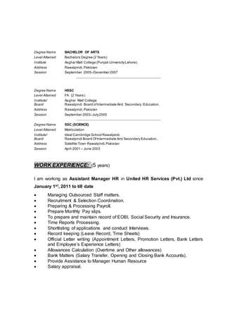 Degree Name BACHELOR OF ARTS
Level Attained Bachelors Degree (2 Years)
Institute Asghar Mall College (Punjab UniversityLahore).
Address Rawalpindi,Pakistan.
Session September 2005–December 2007
Degree Name HSSC
Level Attained FA (2 Years)
Institute/
Board
Asghar Mall College
Rawalpindi Board ofIntermediate And Secondary Education.
Address Rawalpindi,Pakistan
Session September 2003–July2005
Degree Name SSC (SCIENCE)
Level Attained Matriculation
Institute/
Board
Ideal Cambridge School Rawalpindi.
Rawalpindi Board OfIntermediate And Secondary Education..
Address Satellite Town Rawalpindi,Pakistan
Session April 2001 – June 2003
WORK EXPERIENCE: (5 years)
I am working as Assistant Manager HR in United HR Services (Pvt.) Ltd since
January 1st, 2011 to till date
 Managing Outsourced Staff matters.
 Recruitment & Selection Coordination.
 Preparing & Processing Payroll.
 Prepare Monthly Pay slips.
 To prepare and maintain record of EOBI, Social Security and Insurance.
 Time Reports Processing.
 Shortlisting of applications and conduct Interviews.
 Record keeping (Leave Record, Time Sheets)
 Official Letter writing (Appointment Letters, Promotion Letters, Bank Letters
and Employee’s Experience Letters)
 Allowances Calculation (Overtime and Other allowances)
 Bank Matters (Salary Transfer, Opening and Closing Bank Accounts).
 Provide Assistance to Manager Human Resource
 Salary appraisal.
 
