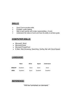 SKILLS:
 Good Communication skills
 Excellent public dealing
 Able to learn quickly and to take responsibilities of work
 Understand the nature of work and have the ability to achieve goals.
COMPUTER SKILLS:
 Microsoft Word
 Microsoft Excel
 Microsoft PowerPoint
 E-Mail, Web Browsing, Searching, Surfing Net with Good Speed
LANGUAGE:
REFERENCE:
“Will be furnished on demand.’’
Read Write Speak Understand
ENGLISH Excellent Good Good Good
URDU Excellent Good Excellent Excellent
 