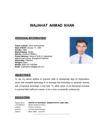 WAJAHAT AHMAD KHAN
PERSONAL INFORMATION:
Father’s Name: Zahid Ahmad Khan
Date of Birth: January 17, 1987
Gender: Male
Marital Status: Single
NIC No: 37405-2115586-3
Postal Address: House # BVII-14 Sadiqabad
Mohammad Colony Rawalpindi Pakistan.
Nationality: Pakistani
Religion: Islam
Mobile:0092-321-5322589
Email: wajahatahmadk@gmail.com
OBJECTIVES:
To use my natural abilities & acquired skills to strategically align an Organization
vision with available technology & to leverage that technology to generate revenue
with competitive advantage in that field. To utilize whole of my theoretical concepts
in practical field inefficient manner to be a more competent& professional.
EDUCATION:
Degree Name MASTER OF BUSSINESS ADMINISTRATION (MBA HRM)
Level Attained Master Degree (2 Years)
Institute Preston University
Address H-8 Islamabad,Pakistan.
Session March 2009 - June 2011
 