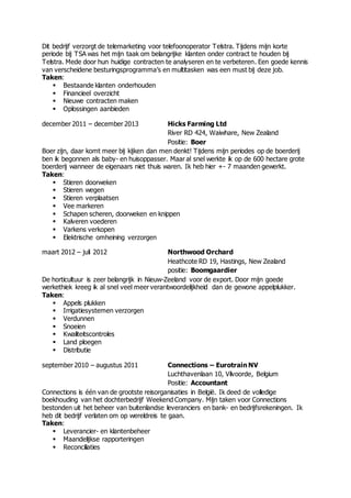 Dit bedrijf verzorgt de telemarketing voor telefoonoperator Telstra. Tijdens mijn korte
periode bij TSA was het mijn taak om belangrijke klanten onder contract te houden bij
Telstra. Mede door hun huidige contracten te analyseren en te verbeteren. Een goede kennis
van verscheidene besturingsprogramma’s en multitasken was een must bij deze job.
Taken:
 Bestaande klanten onderhouden
 Financieel overzicht
 Nieuwe contracten maken
 Oplossingen aanbieden
december 2011 – december 2013 Hicks Farming Ltd
River RD 424, Waiwhare, New Zealand
Positie: Boer
Boer zijn, daar komt meer bij kijken dan men denkt! Tijdens mijn periodes op de boerderij
ben ik begonnen als baby- en huisoppasser. Maar al snel werkte ik op de 600 hectare grote
boerderij wanneer de eigenaars niet thuis waren. Ik heb hier +- 7 maanden gewerkt.
Taken:
 Stieren doorweken
 Stieren wegen
 Stieren verplaatsen
 Vee markeren
 Schapen scheren, doorweken en knippen
 Kalveren voederen
 Varkens verkopen
 Elektrische omheining verzorgen
maart 2012 – juli 2012 Northwood Orchard
Heathcote RD 19, Hastings, New Zealand
positie: Boomgaardier
De horticultuur is zeer belangrijk in Nieuw-Zeeland voor de export. Door mijn goede
werkethiek kreeg ik al snel veel meer verantwoordelijkheid dan de gewone appelplukker.
Taken:
 Appels plukken
 Irrigatiesystemen verzorgen
 Verdunnen
 Snoeien
 Kwaliteitscontroles
 Land ploegen
 Distributie
september 2010 – augustus 2011 Connections – Eurotrain NV
Luchthavenlaan 10, Vilvoorde, Belgium
Positie: Accountant
Connections is één van de grootste reisorganisaties in België. Ik deed de volledige
boekhouding van het dochterbedrijf Weekend Company. Mijn taken voor Connections
bestonden uit het beheer van buitenlandse leveranciers en bank- en bedrijfsrekeningen. Ik
heb dit bedrijf verlaten om op wereldreis te gaan.
Taken:
 Leverancier- en klantenbeheer
 Maandelijkse rapporteringen
 Reconciliaties
 
