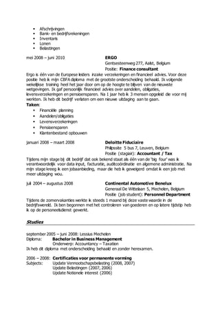  Afschrijvingen
 Bank- en bedrijfsrekeningen
 Inventaris
 Lonen
 Belastingen
mei 2008 – juni 2010 ERGO
Gentsesteenweg 277, Aalst, Belgium
Positie: Finance consultant
Ergo is één van de Europese leiders inzake verzekeringen en financieel advies. Voor deze
positie heb ik mijn CBFA diploma met de grootste onderscheiding behaald. Ik volgende
wekelijkse training heel het jaar door om op de hoogte te blijven van de nieuwste
wetgevingen. Ik gaf persoonlijk financieel advies over aandelen, obligaties,
levensverzekeringen en pensioensparen. Na 1 jaar heb ik 3 mensen opgeleid die voor mij
werkten. Ik heb dit bedrijf verlaten om een nieuwe uitdaging aan te gaan.
Taken:
 Financiële planning
 Aandelen/obligaties
 Levensverzekeringen
 Pensioensparen
 Klantenbestand opbouwen
januari 2008 – maart 2008 Deloitte Fiduciaire
Philipssite 5 bus 7, Leuven, Belgium
Positie (stagiair): Accountant / Tax
Tijdens mijn stage bij dit bedrijf dat ook bekend staat als één van de ‘big four’ was ik
verantwoordelijk voor data input, facturatie, auditcoördinatie en algemene administratie. Na
mijn stage kreeg ik een jobaanbieding, maar die heb ik geweigerd omdat ik een job met
meer uitdaging wou.
juli 2004 – augustus 2008 Continental Automotive Benelux
Generaal De Wittelaan 5, Mechelen, Belgium
Positie (job student): Personnel Department
Tijdens de zomervakanties werkte ik steeds 1 maand bij deze vaste waarde in de
bedrijfswereld. Ik ben begonnen met het controleren van goederen en op latere tijdstip heb
ik op de personeelsdienst gewerkt.
Studies
september 2005 – juni 2008: Lessius Mechelen
Diploma: Bachelor in Business Management
Onderwerp: Accountancy – Taxation
Ik heb dit diploma met onderscheiding behaald en zonder herexamen.
2006 – 2008: Certificaties voor permanente vorming
Subjects: Update Vennootschapsbelasting (2008, 2007)
Update Belastingen (2007, 2006)
Update Notionele interest (2006)
 