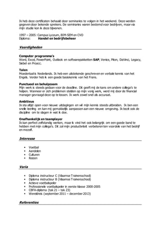 Ik heb deze certificaten behaald door seminaries te volgen in het weekend. Deze werden
gegeven door bekende sprekers. De seminaries waren bestemd voor bedrijven, maar via
mijn studie kon ik deze bijwonen.
1997 – 2005: Campus Lyceum, BIM-SEM en CVO
Diploma: Handel en bedrijfsbeheer
Vaardigheden
Computer programma’s
Word, Excel, PowerPoint, Outlook en softwarepakketten SAP, Venice, Piton, DaVinci, Legacy,
Siebel en Proacc.
Talen
Moedertaal is Nederlands. Ik heb een uitstekende geschreven en verbale kennis van het
Engels. Verder heb ik een goede basiskennis van het Frans.
Punctueel en behulpzaam
Mijn werk is steeds gedaan voor de deadline. Dit geeft mij de kans om andere collega’s te
helpen. Wanneer er zich problemen stelden op mijn vorig werk, werd mij door de financial
manager gevraagd deze op te lossen. Ik werk zowel snel als accuraat.
Ambitieus
Ik sta altijd open voor nieuwe uitdagingen en wil mijn kennis steeds uitbreiden. Ik ben een
snelle leerling en kan mij gemakkelijk aanpassen aan een nieuwe omgeving. Ik bezit ook de
discipline om te slagen in wat ik doe.
Onafhankelijk en teamplayer
Ik kan perfect zelfstandig werken, maar ik vind het ook belangrijk om een goede band te
hebben met mijn collega’s. Dit zal mijn productiviteit verbeteren ten voordele van het bedrijf
en mezelf.
Interesse
 Voetbal
 Aandelen
 Culturen
 Reizen
Varia
 Diploma instructeur C (Vlaamse Trainersschool)
 Diploma instructeur B (Vlaamse Trainersschool)
 Actieve voetbalspeler
 Professionele voetbalspeler in eerste klasse 2000-2005
 CBFA-diploma (tak 21 – tak 23)
 Wereldreis (september 2011 – december 2013)
Referenties
 