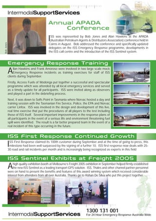 Annual APADA
Conference
ISS was represented by Bob Jones and Alan Hawkins at the APADA
(Australian Petroleum Agents & Distributors Association) conference held in
Cairns in August. Bob addressed the conference and specifically updated
delegates on the ISS Emergency Response programme, developments in
the ISS call centre and the introduction of the ISS Sentinel system.
Emergency Response Training
Allan Hawkins and Frank Amoroso were involved in two large scale mock
Emergency Response incidents as training exercises for staff of ISS
clients during September.
Firstly, Access Fuels of Wodonga put together a successful and spectacular
programme which was attended by all local emergency services and served
as a timely update for all participants. ISS were invited along as observers
and played a part in the debriefing process.
Next, it was down to Selfs Point in Tasmania where Norvac hosted a day and
training session with the Tasmanian Fire Service, Police, the EPA and Norvac
carrier Linfox. ISS was involved in the design and development of this live,
real time exercise that put the procedures of all players to the test including
those of ISS itself. Several important improvements in the response plans of
all participants in the event of a serious life and environment threatening fuel
spill were identified. The result is a far better prepared team in the event of a
real incident of this type occurring in the future.
ISS First Response Continued Growth
ISS First Response claimed its 100th customer during September and at the time of going to press, this
milestone had been well surpassed by the signing of a further 10. ISS first response now deals with 25-
30 road and rail incidents per month and is increasingly being recognized as experts in this field
ISS Sentinel Exhibits at Freight 2005
Ahigh quality exhibition booth at Melbourne’s Freight 2005 exhibition in September helped firmly established
the new ISS Sentinel as a leading transport GPS solution. ISS, Thales and other channel partner personnel
were on hand to present the benefits and features of this award winning system which received considerable
interest from attendees from all over Australia. Thanks go to Rohan De Silva who put this project together.
BobJones
1300 131 001
For 24 Hour Emergency Response Australia Wide
 