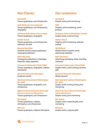 PAGE 10
Nos Clients:
ActionAid
Travaux graphiques, suivi d’impression
Aide Médicale Internationale
Travaux graphiques, suivi d’impression,
sérigraphie
Ambassade des Etats-Unis en Haïti
Travaux graphiques, sérigraphie
Atelier Toto B
Travaux graphiques, suivi d’impression,
webmails, site web
Banque Mondiale
Etude de marché, travaux graphiques,
campagne publicitaire
BHP Industries
Campagnes publicitaires, emballages,
étiquettes, logos, papeterie
Cimenterie Nationale d’Haiti CINA
Travaux graphiques, sérigraphie, cadeaux
d’entreprise
Dynamic Research (Colombie)
études de marché
DynCorp International (Washington
DC, USA)
Travaux graphiques, sérigraphie, suivi
d’impression
Eglise de Jésus Christ des Saints des
Derniers Jours (Les Mormons)
Travaux graphiques, suivi d’impression
Eko Depot
Travaux graphiques, cadeaux
d’entreprise, suivi d’impression
Elmecen
Travaux graphiques, cadeaux d’entreprise
Our customers:
ActionAid
Graphic works, print monitoring
AMI
Graphics, print monitoring, screen
printing
Embassy of the United States in Haiti
Graphic works, screen printing
Atelier Toto B
Graphics, print monitoring, webmail,
website
World Bank
Market research, graphic works,
advertising campaign
BHP Industries
Advertising, packaging, labels, branding,
stationery
Cimenterie Nationale d’Haiti CINA
Graphic works, screen printing, business
gifts
Dynamic Research (Colombia)
Market research
DynCorp International (Washington
DC, USA)
Graphic works, screen printing, print
monitoring
Church of Jesus Christ of Latter-day
Saints (Mormons)
Graphic works, print monitoring
Eko Depot
Graphic works, corporate gifts, print
monitoring
Elmecen
Graphic works, corporate gifts
 