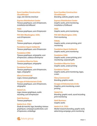 PAGE 11
Euro Caraïbes Construction
(Guadeloupe)
Logo, site internet, brochure
Express Distribution Center
Travaux graphiques, suivi d’impression,
installation de billboard
FAES
Travaux graphiques, suivi d’impression
FHI 360 (Washington, USA)
suivi d’impression
FOKAL
Travaux graphiques, sérigraphie
Fondation Aquin Solidarité
Travaux graphiques, suivi d’impression
Fondation CINA
Travaux graphiques, sérigraphie, suivi
d’impression, cadeaux d’entreprise
Fondation Maurice Sixto
Travaux graphiques, sérigraphie
Fondation Tamise
Travaux graphiques, suivi d’impression,
logos, sérigraphie
Glory Commercial
Logos, travaux graphiques
Gruppo di Volontariato Civile
Travaux graphiques, suivi d’impression,
sérigraphie
Haitel S.A.
Logo, travaux graphiques, audio
recording, suivi d’impression
Haiti Business
Travaux graphiques
Haitivi S.A. (TiVi)
Etude de marché, logo, branding, travaux
graphiques, campagne publicitaire, suivi
d’impression, emballage
Euro Caraïbes Construction
(Guadeloupe)
Branding, website, graphic works
Express Distribution Center
Graphic works, print monitoring,
installation of billboard
FAES
Graphic works, print monitoring
FHI 360 (Washington, USA)
Print monitoring
FOKAL
Graphic works, screen printing, print
monitoring
Fondation Aquin Solidarité
Graphic works, print monitoring
Fondation CINA
Graphic works, screen printing, print
monitoring, corporate gifts
Fondation Maurice Sixto
Graphic works, screen printing
Fondation Tamise
Graphic works, print monitoring, logos,
screen
Glory Commercial
Branding, graphics works
Gruppo di Volontariato Civile
Graphics, print monitoring, screen
printing
Haitel S.A.
Branding, graphic work, sound recording,
print monitoring
Haiti Business
Graphic works
Haitivi S.A. (TiVi)
Market research,branding, graphic work,
advertising campaign, print monitoring
 